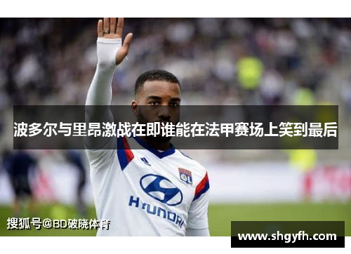 波多尔与里昂激战在即谁能在法甲赛场上笑到最后